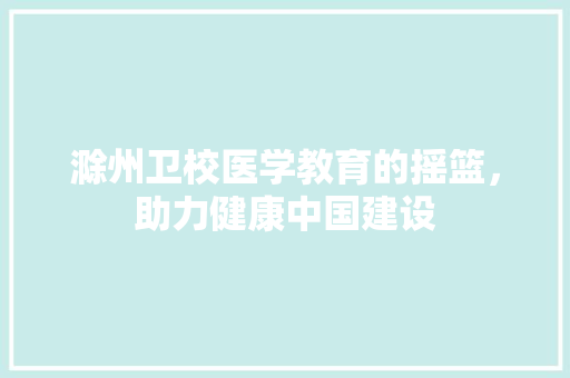 滁州卫校医学教育的摇篮，助力健康中国建设