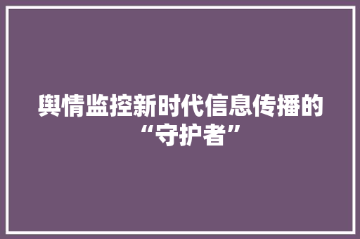 舆情监控新时代信息传播的“守护者”