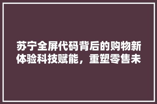 苏宁全屏代码背后的购物新体验科技赋能，重塑零售未来