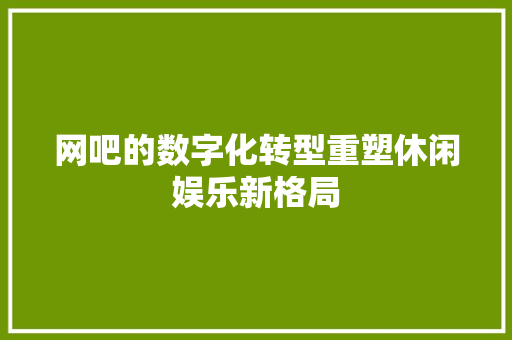网吧的数字化转型重塑休闲娱乐新格局