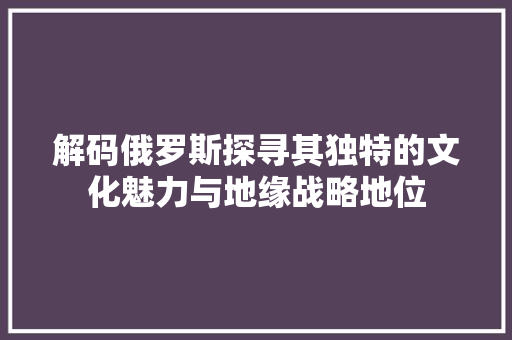 解码俄罗斯探寻其独特的文化魅力与地缘战略地位