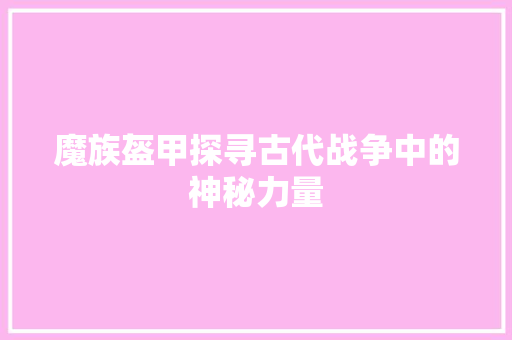 魔族盔甲探寻古代战争中的神秘力量