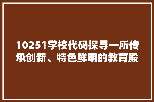 10251学校代码探寻一所传承创新、特色鲜明的教育殿堂
