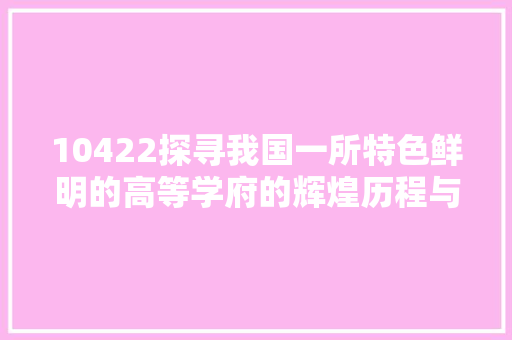 10422探寻我国一所特色鲜明的高等学府的辉煌历程与未来展望