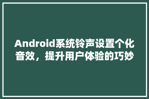 Android系统铃声设置个化音效，提升用户体验的巧妙之路