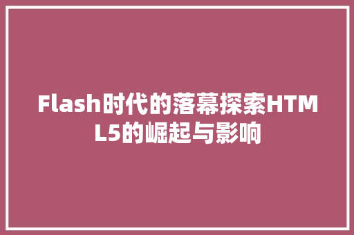 Flash时代的落幕探索HTML5的崛起与影响