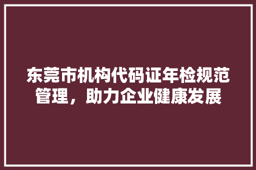 东莞市机构代码证年检规范管理，助力企业健康发展  第1张