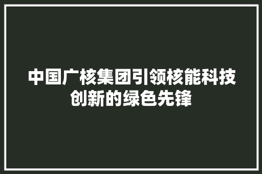 中国广核集团引领核能科技创新的绿色先锋