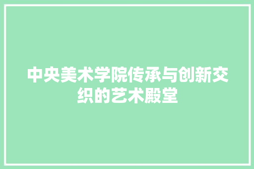 中央美术学院传承与创新交织的艺术殿堂  第1张