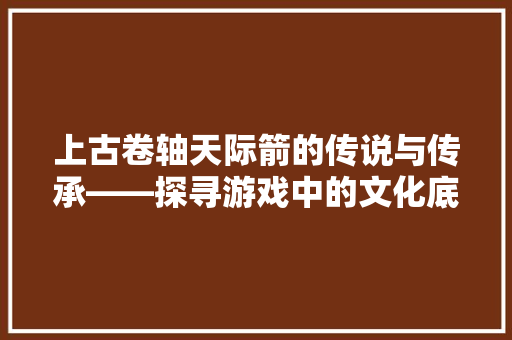 上古卷轴天际箭的传说与传承——探寻游戏中的文化底蕴