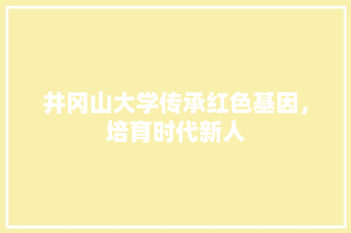 井冈山大学传承红色基因，培育时代新人