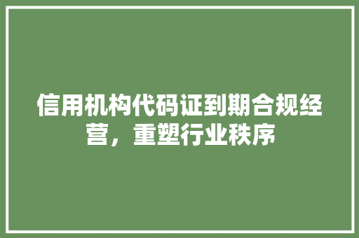 信用机构代码证到期合规经营，重塑行业秩序