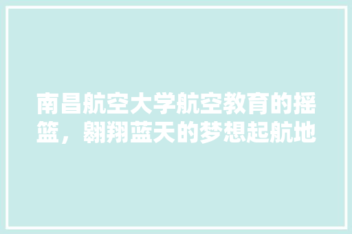 南昌航空大学航空教育的摇篮，翱翔蓝天的梦想起航地