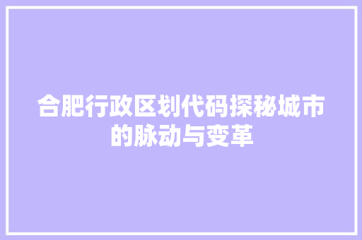 合肥行政区划代码探秘城市的脉动与变革