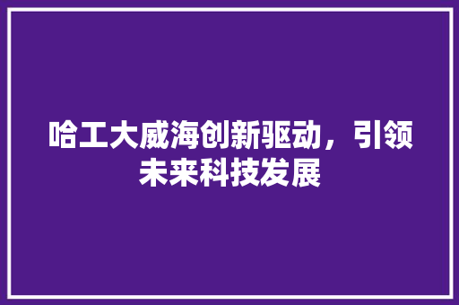 哈工大威海创新驱动，引领未来科技发展
