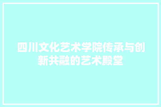 四川文化艺术学院传承与创新共融的艺术殿堂