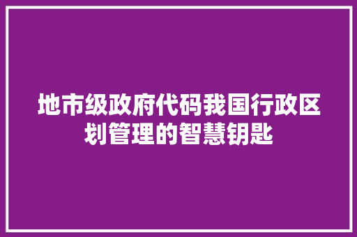 地市级政府代码我国行政区划管理的智慧钥匙