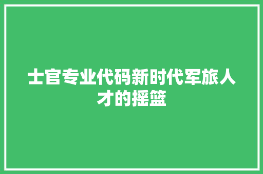 士官专业代码新时代军旅人才的摇篮