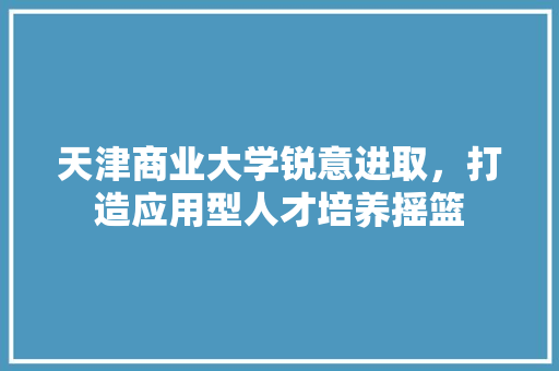 天津商业大学锐意进取，打造应用型人才培养摇篮