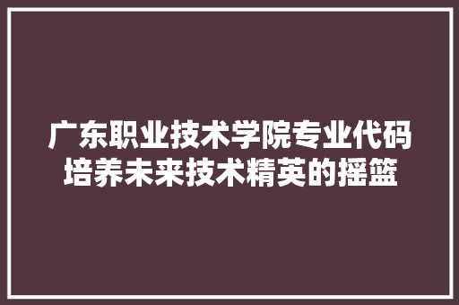 广东职业技术学院专业代码培养未来技术精英的摇篮