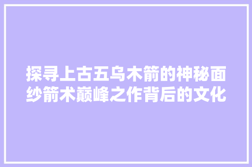 探寻上古五乌木箭的神秘面纱箭术巅峰之作背后的文化底蕴