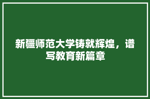 新疆师范大学铸就辉煌，谱写教育新篇章