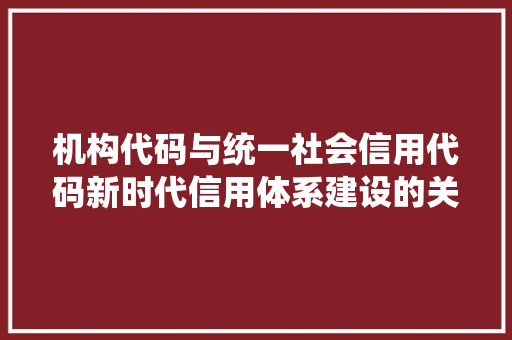 机构代码与统一社会信用代码新时代信用体系建设的关键