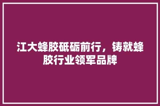 江大蜂胶砥砺前行，铸就蜂胶行业领军品牌