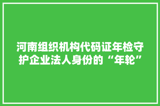 河南组织机构代码证年检守护企业法人身份的“年轮”