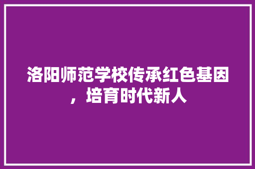 洛阳师范学校传承红色基因，培育时代新人