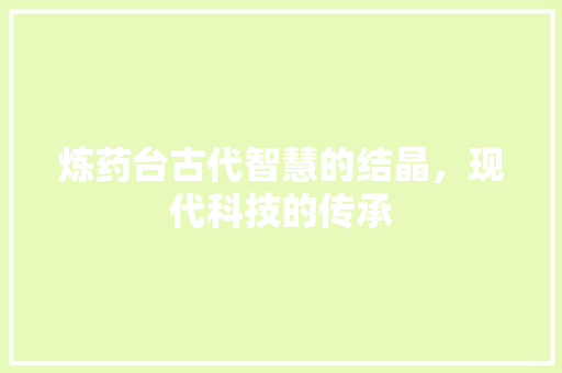 炼药台古代智慧的结晶，现代科技的传承