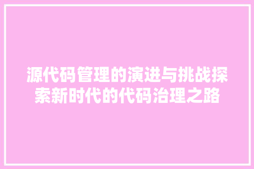源代码管理的演进与挑战探索新时代的代码治理之路