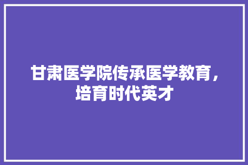 甘肃医学院传承医学教育，培育时代英才