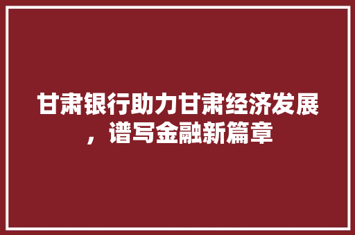 甘肃银行助力甘肃经济发展，谱写金融新篇章