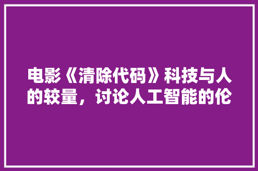 电影《清除代码》科技与人的较量，讨论人工智能的伦理边界